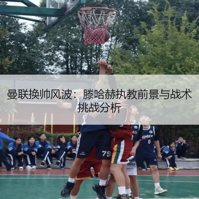 曼联换帅风波：滕哈赫执教前景与战术挑战分析