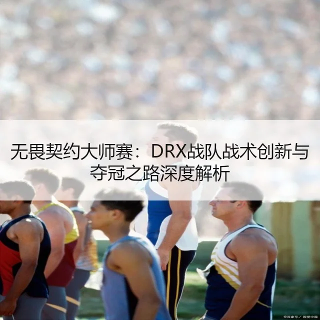 无畏契约大师赛：DRX战队战术创新与夺冠之路深度解析